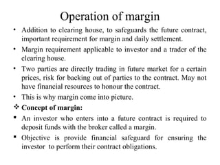 Operation of margin
• Addition to clearing house, to safeguards the future contract,
important requirement for margin and daily settlement.
• Margin requirement applicable to investor and a trader of the
clearing house.
• Two parties are directly trading in future market for a certain
prices, risk for backing out of parties to the contract. May not
have financial resources to honour the contract.
• This is why margin come into picture.
 Concept of margin:
 An investor who enters into a future contract is required to
deposit funds with the broker called a margin.
 Objective is provide financial safeguard for ensuring the
investor to perform their contract obligations.
 