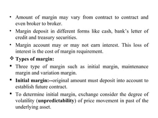 • Amount of margin may vary from contract to contract and
even broker to broker.
• Margin deposit in different forms like cash, bank’s letter of
credit and treasury securities.
• Margin account may or may not earn interest. This loss of
interest is the cost of margin requirement.
 Types of margin:
 Three type of margin such as initial margin, maintenance
margin and variation margin.
 Initial margin:--original amount must deposit into account to
establish future contract.
 To determine initial margin, exchange consider the degree of
volatility (unpredictability) of price movement in past of the
underlying asset.
 