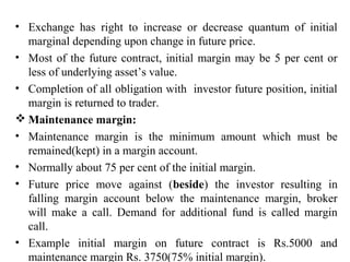 • Exchange has right to increase or decrease quantum of initial
marginal depending upon change in future price.
• Most of the future contract, initial margin may be 5 per cent or
less of underlying asset’s value.
• Completion of all obligation with investor future position, initial
margin is returned to trader.
 Maintenance margin:
• Maintenance margin is the minimum amount which must be
remained(kept) in a margin account.
• Normally about 75 per cent of the initial margin.
• Future price move against (beside) the investor resulting in
falling margin account below the maintenance margin, broker
will make a call. Demand for additional fund is called margin
call.
• Example initial margin on future contract is Rs.5000 and
maintenance margin Rs. 3750(75% initial margin).
 