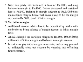 • Next day party has sustained a loss of Rs.1000, reducing
balance in margin to Rs.4000. further decreased and sustained
loss is Rs.500. Balance in margin account to Rs,3500,below
maintenance margin, broker will make a call to fill the margin
account to Rs.5000, level of initial margin.
 Variation margin:
 Additional amount which has to be deposited by trader with
the broker to bring balance of margin account to initial margin
level.
 Above example the variation margin be Rs.1500 (5000-3500)
difference of initial margin and balance in margin account.
 Investor not pay initial margin immediate, broker may proceed
to unilaterally close out account by entering into offsetting
future contract.
 