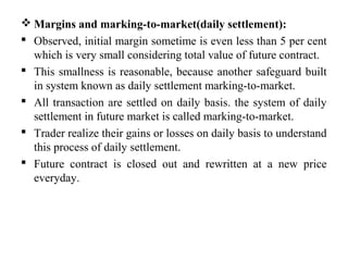 Margins and marking-to-market(daily settlement):
 Observed, initial margin sometime is even less than 5 per cent
which is very small considering total value of future contract.
 This smallness is reasonable, because another safeguard built
in system known as daily settlement marking-to-market.
 All transaction are settled on daily basis. the system of daily
settlement in future market is called marking-to-market.
 Trader realize their gains or losses on daily basis to understand
this process of daily settlement.
 Future contract is closed out and rewritten at a new price
everyday.
 