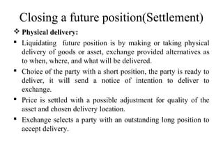 Closing a future position(Settlement)
 Physical delivery:
 Liquidating future position is by making or taking physical
delivery of goods or asset, exchange provided alternatives as
to when, where, and what will be delivered.
 Choice of the party with a short position, the party is ready to
deliver, it will send a notice of intention to deliver to
exchange.
 Price is settled with a possible adjustment for quality of the
asset and chosen delivery location.
 Exchange selects a party with an outstanding long position to
accept delivery.
 