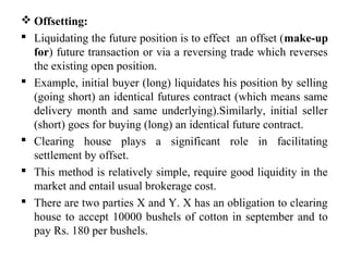  Offsetting:
 Liquidating the future position is to effect an offset (make-up
for) future transaction or via a reversing trade which reverses
the existing open position.
 Example, initial buyer (long) liquidates his position by selling
(going short) an identical futures contract (which means same
delivery month and same underlying).Similarly, initial seller
(short) goes for buying (long) an identical future contract.
 Clearing house plays a significant role in facilitating
settlement by offset.
 This method is relatively simple, require good liquidity in the
market and entail usual brokerage cost.
 There are two parties X and Y. X has an obligation to clearing
house to accept 10000 bushels of cotton in september and to
pay Rs. 180 per bushels.
 