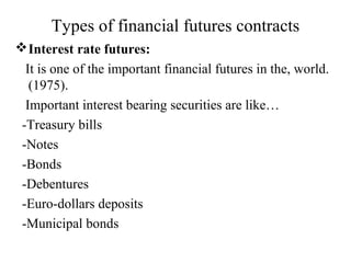 Types of financial futures contracts
Interest rate futures:
It is one of the important financial futures in the, world.
(1975).
Important interest bearing securities are like…
-Treasury bills
-Notes
-Bonds
-Debentures
-Euro-dollars deposits
-Municipal bonds
 