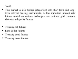 Contd
 This market is also further categorized into short-term and long-
term interest bearing instruments. A few important interest rate
futures traded on various exchanges, are notional gild contracts
short-term deposits futures:
 Treasury bill futures
 Euro-dollar futures
 Treasury bond futures
 Treasury notes futures.
 