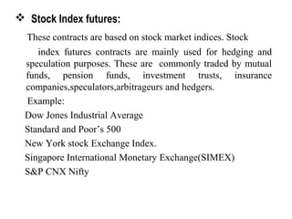  Stock Index futures:
These contracts are based on stock market indices. Stock
index futures contracts are mainly used for hedging and
speculation purposes. These are commonly traded by mutual
funds, pension funds, investment trusts, insurance
companies,speculators,arbitrageurs and hedgers.
Example:
Dow Jones Industrial Average
Standard and Poor’s 500
New York stock Exchange Index.
Singapore International Monetary Exchange(SIMEX)
S&P CNX Nifty
 
