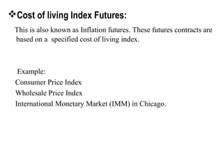 Cost of living Index Futures:
This is also known as Inflation futures. These futures contracts are
based on a specified cost of living index.
Example:
Consumer Price Index
Wholesale Price Index
International Monetary Market (IMM) in Chicago.
 