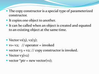  The copy constructor is a special type of parameterized
constructor.
 It copies one object to another.
 It can be called when an object is created and equated
to an existing object at the same time.
 Vector v1(5), v2(5);
 v1= v2; // operator = invoked
 vector v3 = v2; // copy constructor is invoked.
 Vector v3(v2)
 vector *ptr = new vector(v1);
 