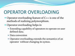 OPERATOR OVERLOADING
 Operator overloading feature of C++ is one of the
methods of realizing polymorphism.
 Operator overloading helps in
 Extending capability of operators to operate on user
defined data.
 Data conversion
 Operator overloading extends the semantics of an
operator without changing its syntax.
 