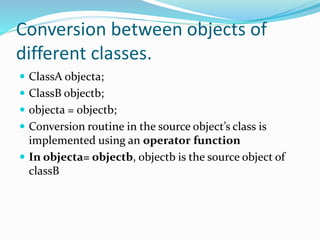 Conversion between objects of
different classes.
 ClassA objecta;
 ClassB objectb;
 objecta = objectb;
 Conversion routine in the source object’s class is
implemented using an operator function
 In objecta= objectb, objectb is the source object of
classB
 