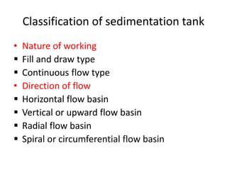 Classification of sedimentation tank
• Nature of working
 Fill and draw type
 Continuous flow type
• Direction of flow
 Horizontal flow basin
 Vertical or upward flow basin
 Radial flow basin
 Spiral or circumferential flow basin
 