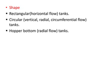 • Shape
 Rectangular(horizontal flow) tanks.
 Circular (vertical, radial, circumferential flow)
tanks.
 Hopper bottom (radial flow) tanks.
 