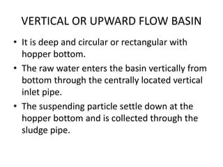 VERTICAL OR UPWARD FLOW BASIN
• It is deep and circular or rectangular with
hopper bottom.
• The raw water enters the basin vertically from
bottom through the centrally located vertical
inlet pipe.
• The suspending particle settle down at the
hopper bottom and is collected through the
sludge pipe.
 