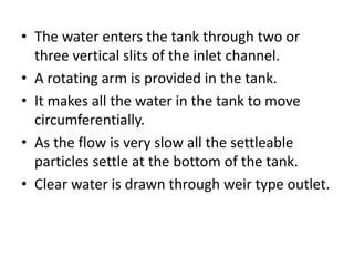• The water enters the tank through two or
three vertical slits of the inlet channel.
• A rotating arm is provided in the tank.
• It makes all the water in the tank to move
circumferentially.
• As the flow is very slow all the settleable
particles settle at the bottom of the tank.
• Clear water is drawn through weir type outlet.
 