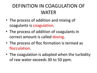 DEFINITION IN COAGULATION OF
WATER
• The process of addition and mixing of
coagulants is coagulation.
• The process of addition of coagulants in
correct amount is called dosing.
• The process of floc formation is termed as
flocculation.
• The coagulation is adopted when the turbidity
of raw water exceeds 30 to 50 ppm.
 