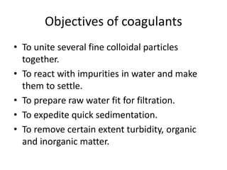 Objectives of coagulants
• To unite several fine colloidal particles
together.
• To react with impurities in water and make
them to settle.
• To prepare raw water fit for filtration.
• To expedite quick sedimentation.
• To remove certain extent turbidity, organic
and inorganic matter.
 