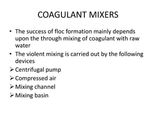 COAGULANT MIXERS
• The success of floc formation mainly depends
upon the through mixing of coagulant with raw
water
• The violent mixing is carried out by the following
devices
Centrifugal pump
Compressed air
Mixing channel
Mixing basin
 