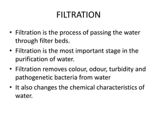 FILTRATION
• Filtration is the process of passing the water
through filter beds.
• Filtration is the most important stage in the
purification of water.
• Filtration removes colour, odour, turbidity and
pathogenetic bacteria from water
• It also changes the chemical characteristics of
water.
 