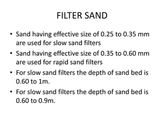 FILTER SAND
• Sand having effective size of 0.25 to 0.35 mm
are used for slow sand filters
• Sand having effective size of 0.35 to 0.60 mm
are used for rapid sand filters
• For slow sand filters the depth of sand bed is
0.60 to 1m.
• For slow sand filters the depth of sand bed is
0.60 to 0.9m.
 