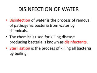 DISINFECTION OF WATER
• Disinfection of water is the process of removal
of pathogenic bacteria from water by
chemicals.
• The chemicals used for killing disease
producing bacteria is known as disinfectants.
• Sterilisation is the process of killing all bacteria
by boiling.
 