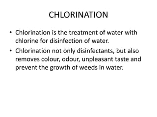 CHLORINATION
• Chlorination is the treatment of water with
chlorine for disinfection of water.
• Chlorination not only disinfectants, but also
removes colour, odour, unpleasant taste and
prevent the growth of weeds in water.
 