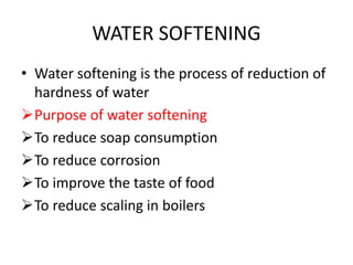 WATER SOFTENING
• Water softening is the process of reduction of
hardness of water
Purpose of water softening
To reduce soap consumption
To reduce corrosion
To improve the taste of food
To reduce scaling in boilers
 