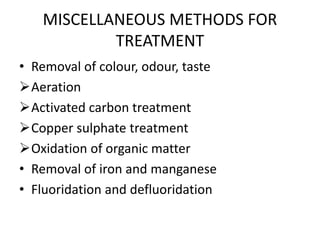 MISCELLANEOUS METHODS FOR
TREATMENT
• Removal of colour, odour, taste
Aeration
Activated carbon treatment
Copper sulphate treatment
Oxidation of organic matter
• Removal of iron and manganese
• Fluoridation and defluoridation
 