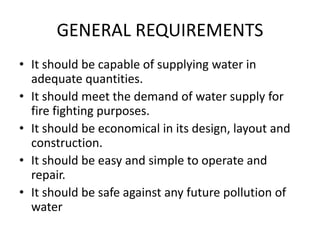 GENERAL REQUIREMENTS
• It should be capable of supplying water in
adequate quantities.
• It should meet the demand of water supply for
fire fighting purposes.
• It should be economical in its design, layout and
construction.
• It should be easy and simple to operate and
repair.
• It should be safe against any future pollution of
water
 