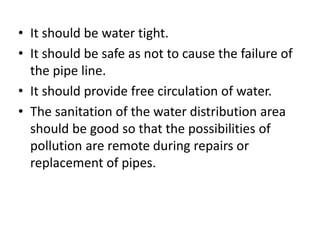 • It should be water tight.
• It should be safe as not to cause the failure of
the pipe line.
• It should provide free circulation of water.
• The sanitation of the water distribution area
should be good so that the possibilities of
pollution are remote during repairs or
replacement of pipes.
 