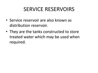 SERVICE RESERVOIRS
• Service reservoir are also known as
distribution reservoir.
• They are the tanks constructed to store
treated water which may be used when
required.
 