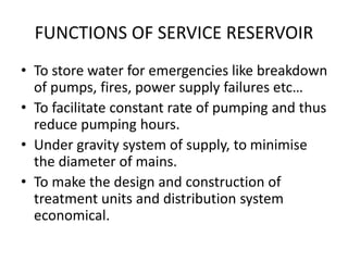 FUNCTIONS OF SERVICE RESERVOIR
• To store water for emergencies like breakdown
of pumps, fires, power supply failures etc…
• To facilitate constant rate of pumping and thus
reduce pumping hours.
• Under gravity system of supply, to minimise
the diameter of mains.
• To make the design and construction of
treatment units and distribution system
economical.
 