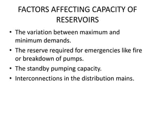 FACTORS AFFECTING CAPACITY OF
RESERVOIRS
• The variation between maximum and
minimum demands.
• The reserve required for emergencies like fire
or breakdown of pumps.
• The standby pumping capacity.
• Interconnections in the distribution mains.
 