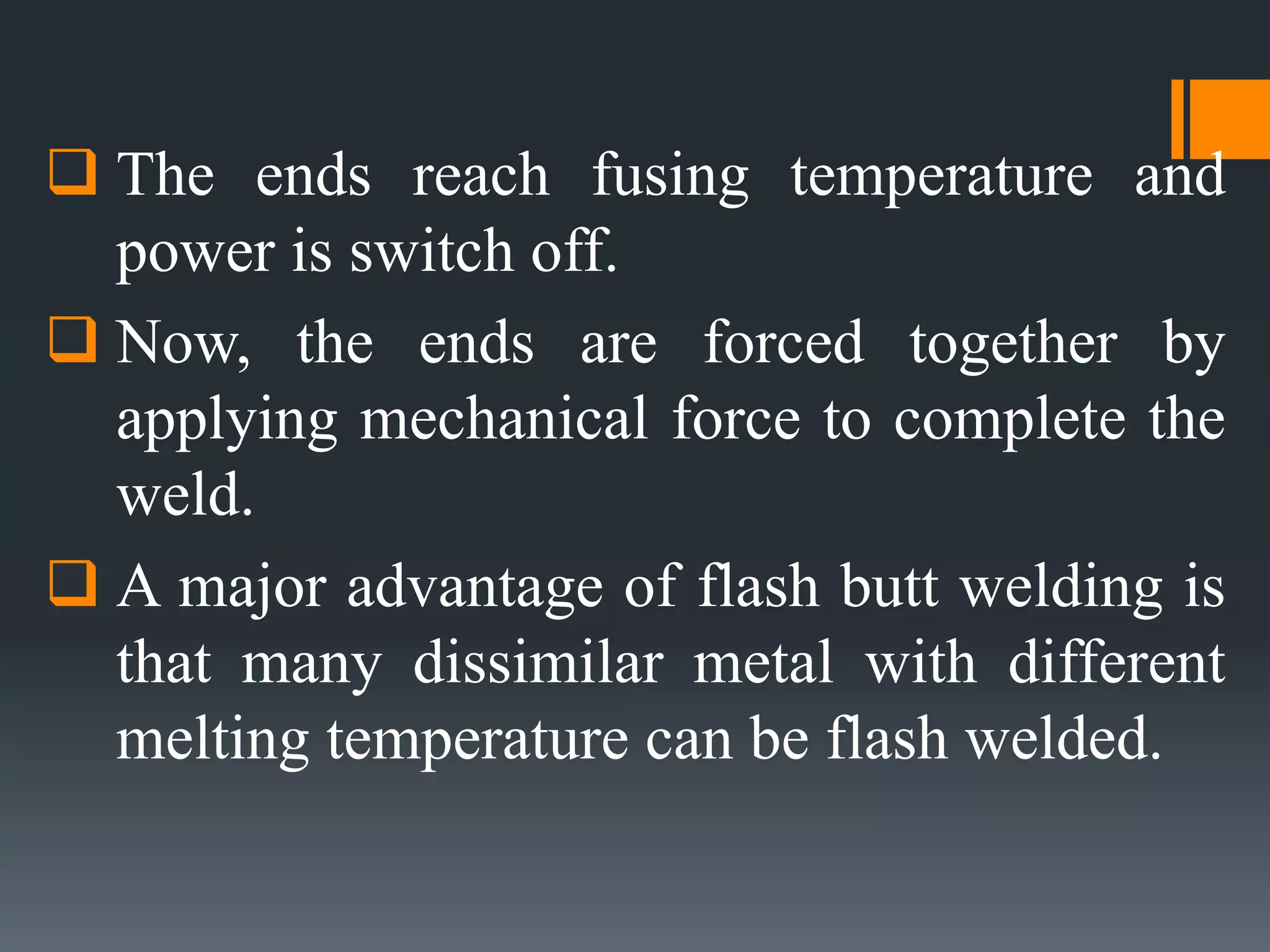  The ends reach fusing temperature and
power is switch off.
 Now, the ends are forced together by
applying mechanical force to complete the
weld.
 A major advantage of flash butt welding is
that many dissimilar metal with different
melting temperature can be flash welded.
 