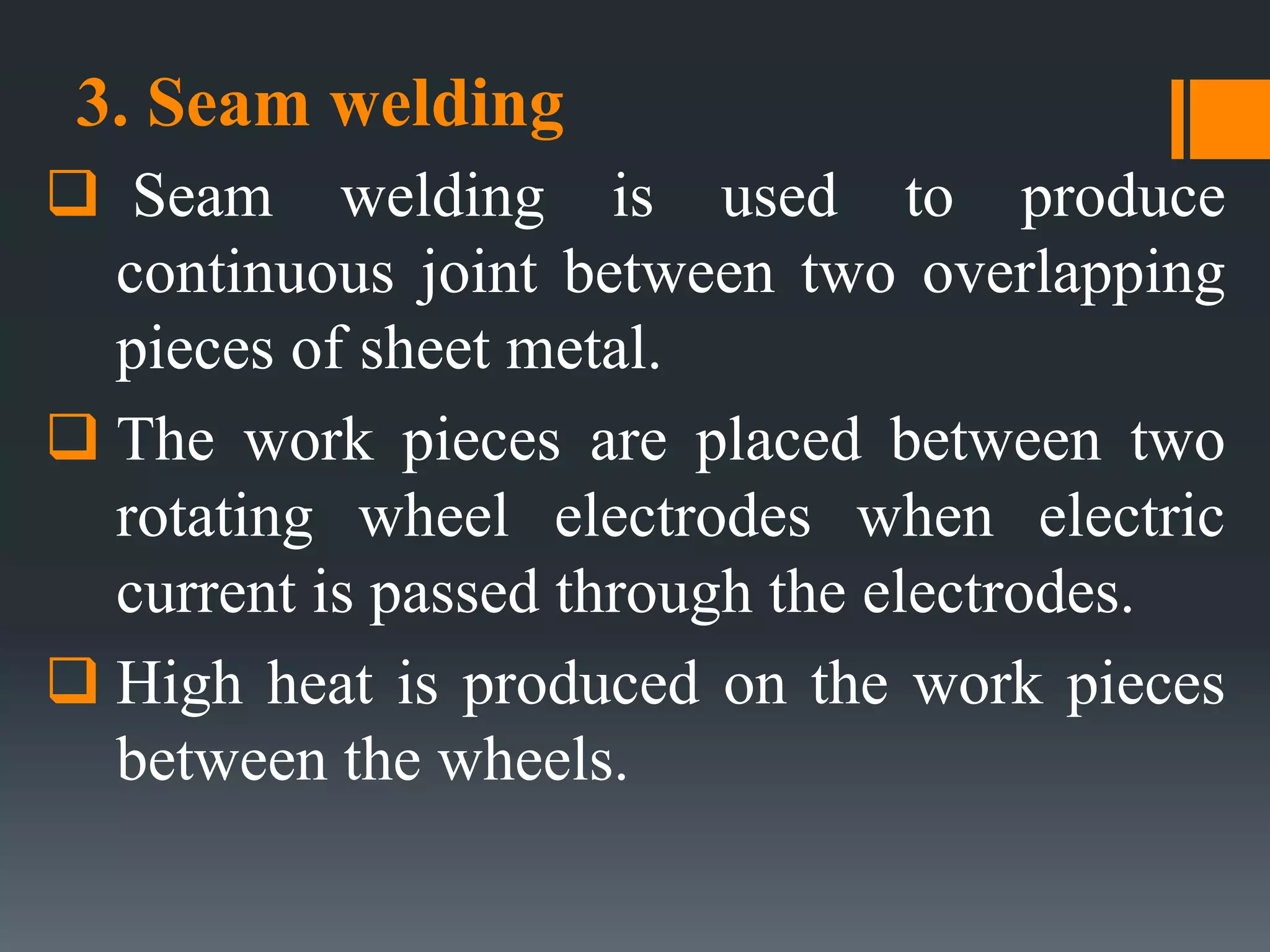 3. Seam welding
 Seam welding is used to produce
continuous joint between two overlapping
pieces of sheet metal.
 The work pieces are placed between two
rotating wheel electrodes when electric
current is passed through the electrodes.
 High heat is produced on the work pieces
between the wheels.
 