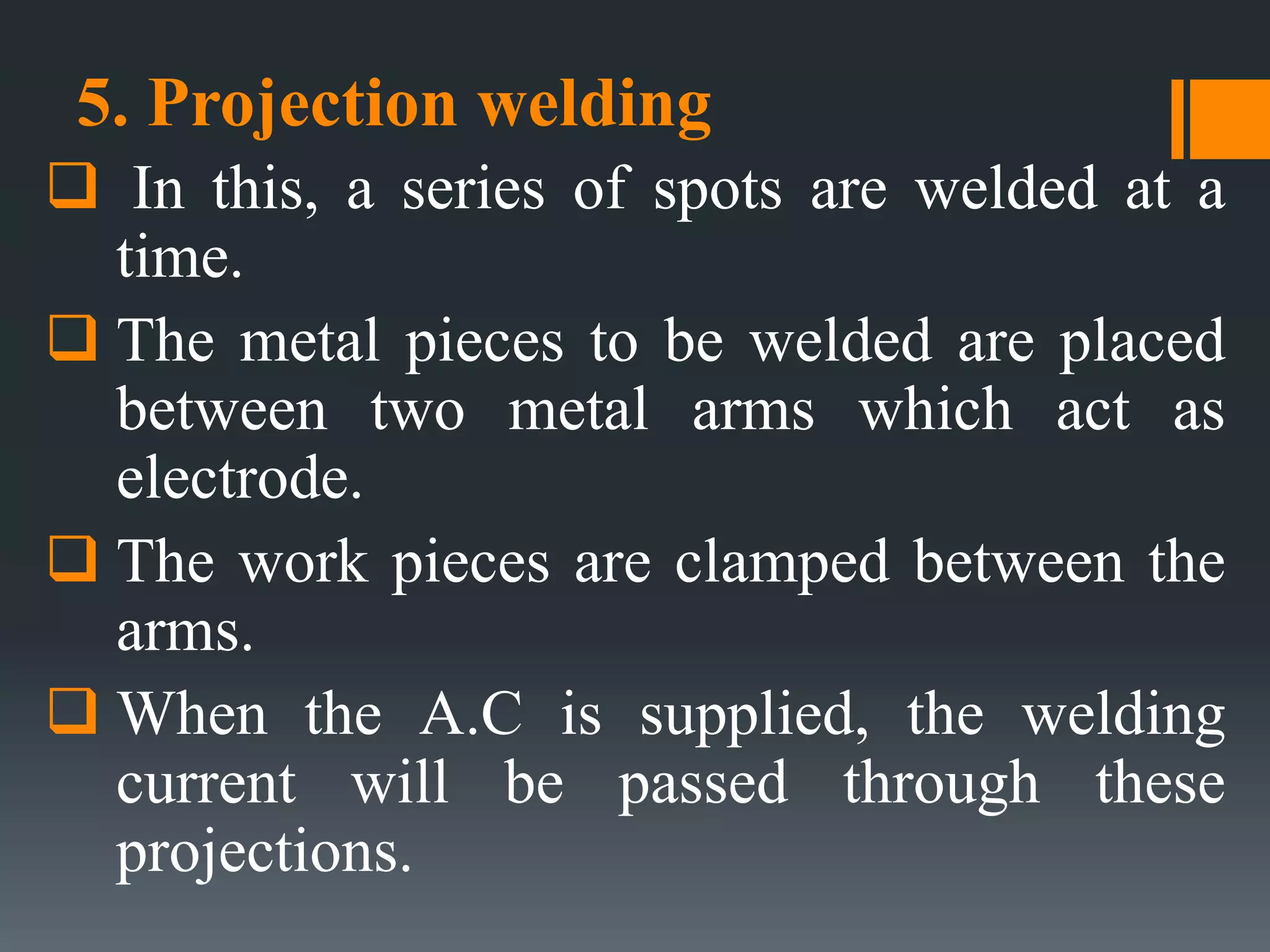 5. Projection welding
 In this, a series of spots are welded at a
time.
 The metal pieces to be welded are placed
between two metal arms which act as
electrode.
 The work pieces are clamped between the
arms.
 When the A.C is supplied, the welding
current will be passed through these
projections.
 