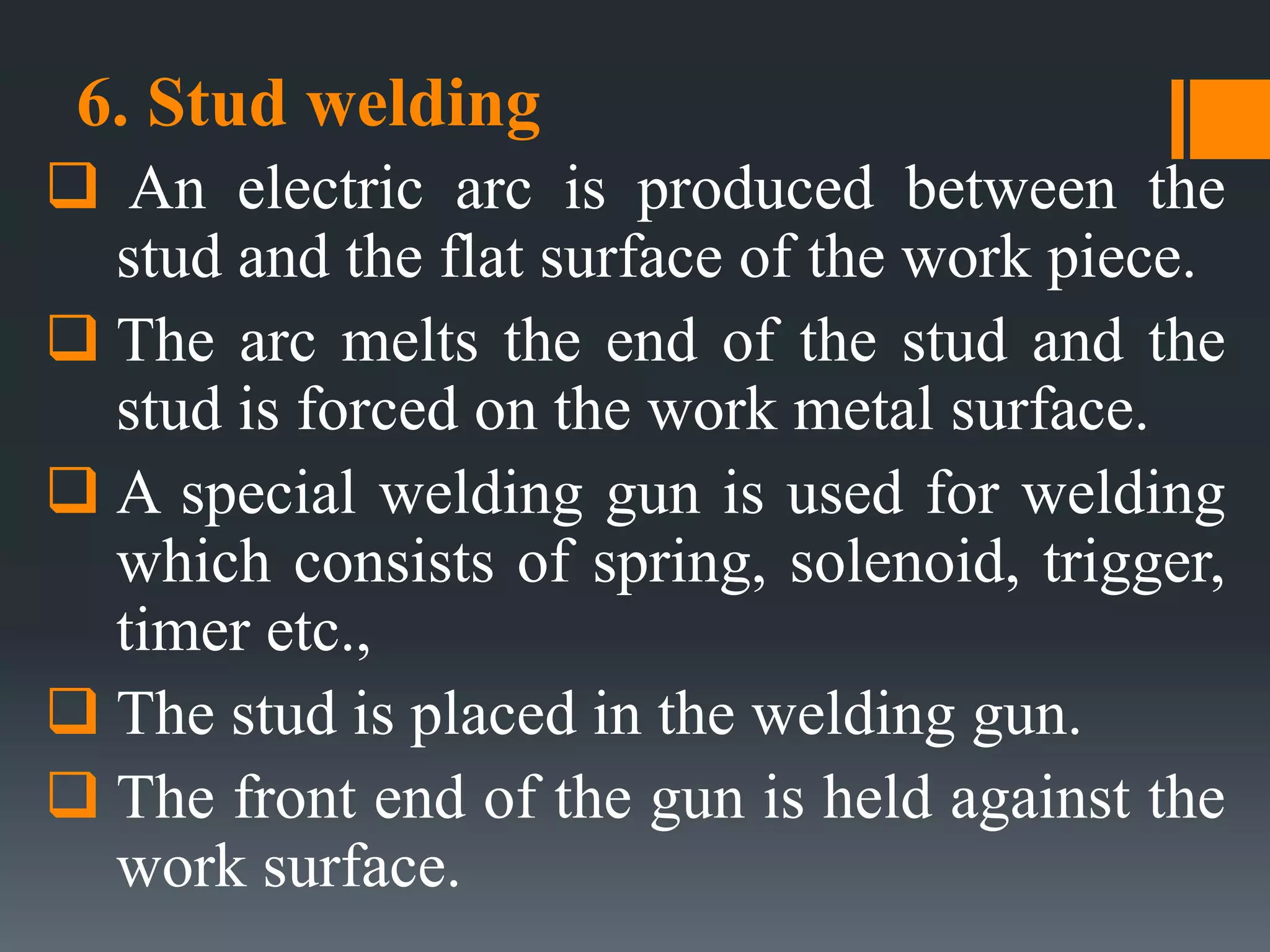 6. Stud welding
 An electric arc is produced between the
stud and the flat surface of the work piece.
 The arc melts the end of the stud and the
stud is forced on the work metal surface.
 A special welding gun is used for welding
which consists of spring, solenoid, trigger,
timer etc.,
 The stud is placed in the welding gun.
 The front end of the gun is held against the
work surface.
 