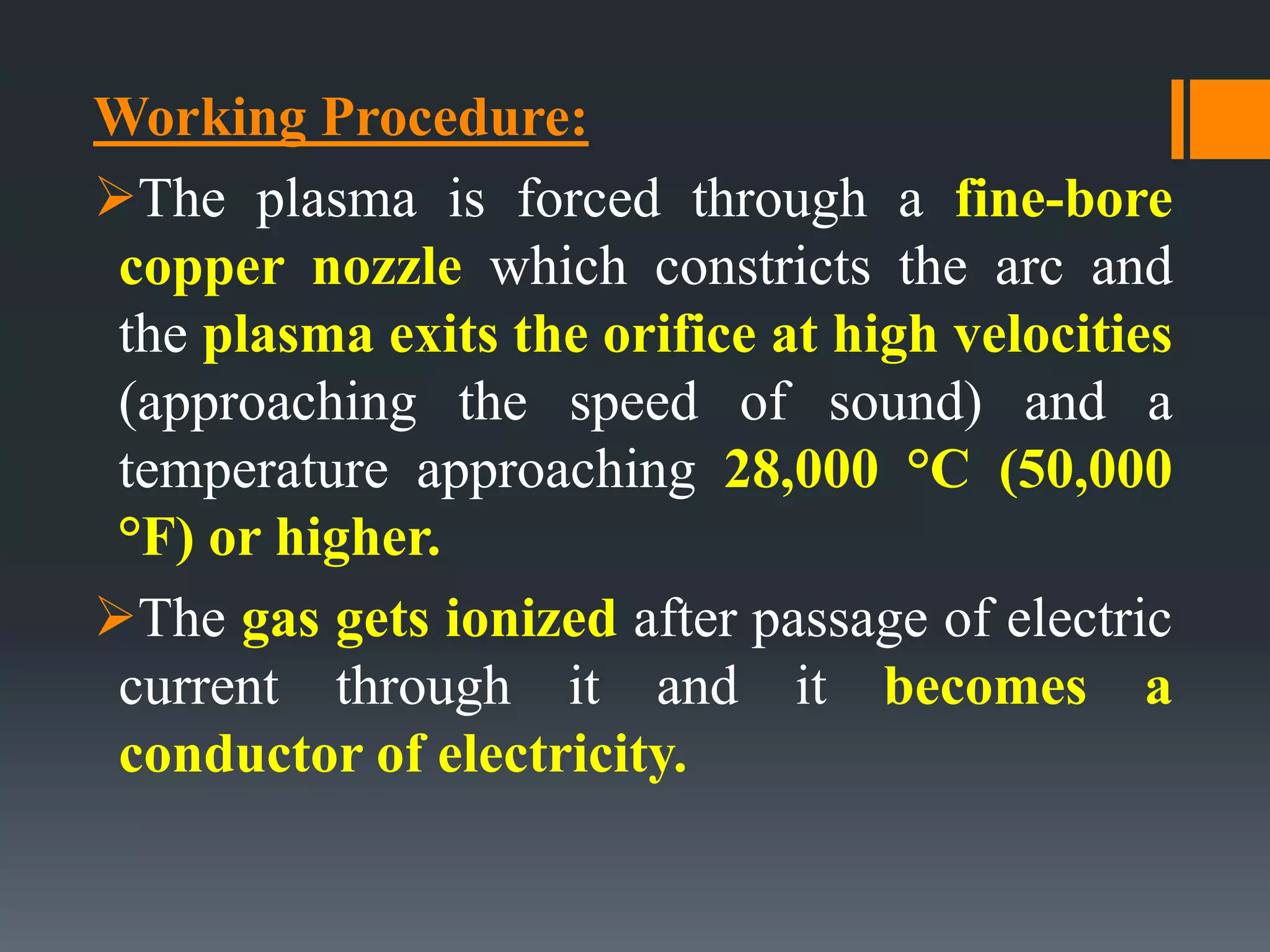 Working Procedure:
The plasma is forced through a fine-bore
copper nozzle which constricts the arc and
the plasma exits the orifice at high velocities
(approaching the speed of sound) and a
temperature approaching 28,000 °C (50,000
°F) or higher.
The gas gets ionized after passage of electric
current through it and it becomes a
conductor of electricity.
 