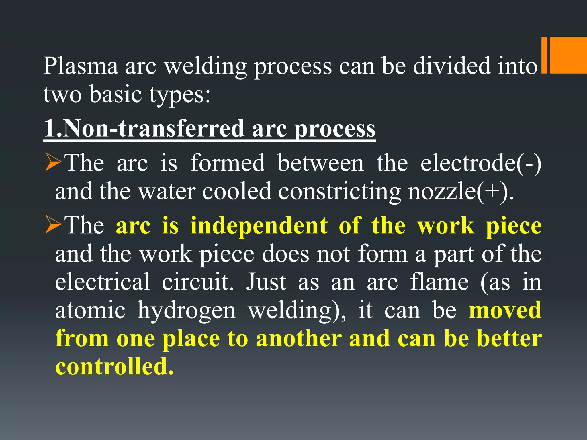 Plasma arc welding process can be divided into
two basic types:
1.Non-transferred arc process
The arc is formed between the electrode(-)
and the water cooled constricting nozzle(+).
The arc is independent of the work piece
and the work piece does not form a part of the
electrical circuit. Just as an arc flame (as in
atomic hydrogen welding), it can be moved
from one place to another and can be better
controlled.
 