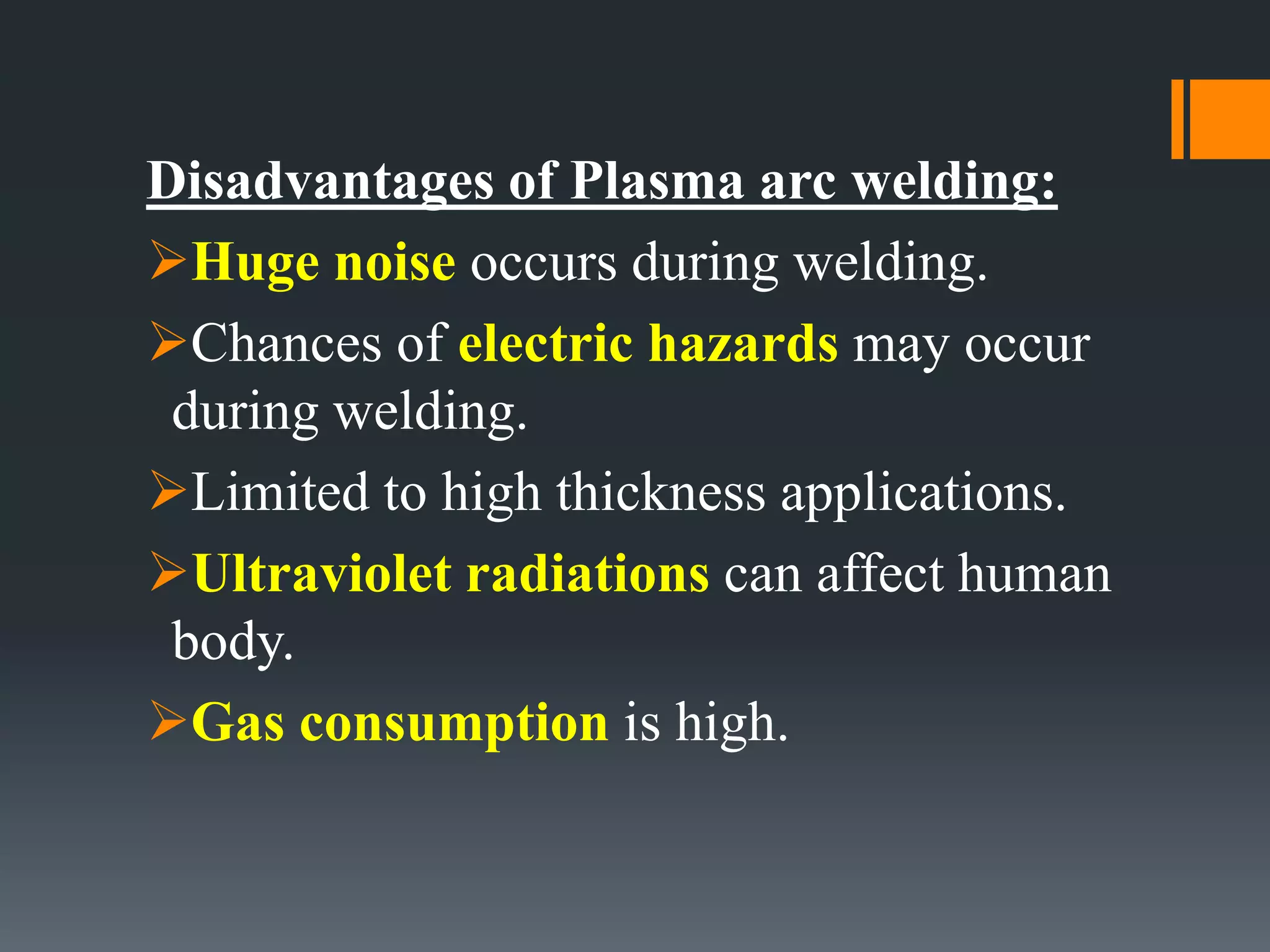 Disadvantages of Plasma arc welding:
Huge noise occurs during welding.
Chances of electric hazards may occur
during welding.
Limited to high thickness applications.
Ultraviolet radiations can affect human
body.
Gas consumption is high.
 