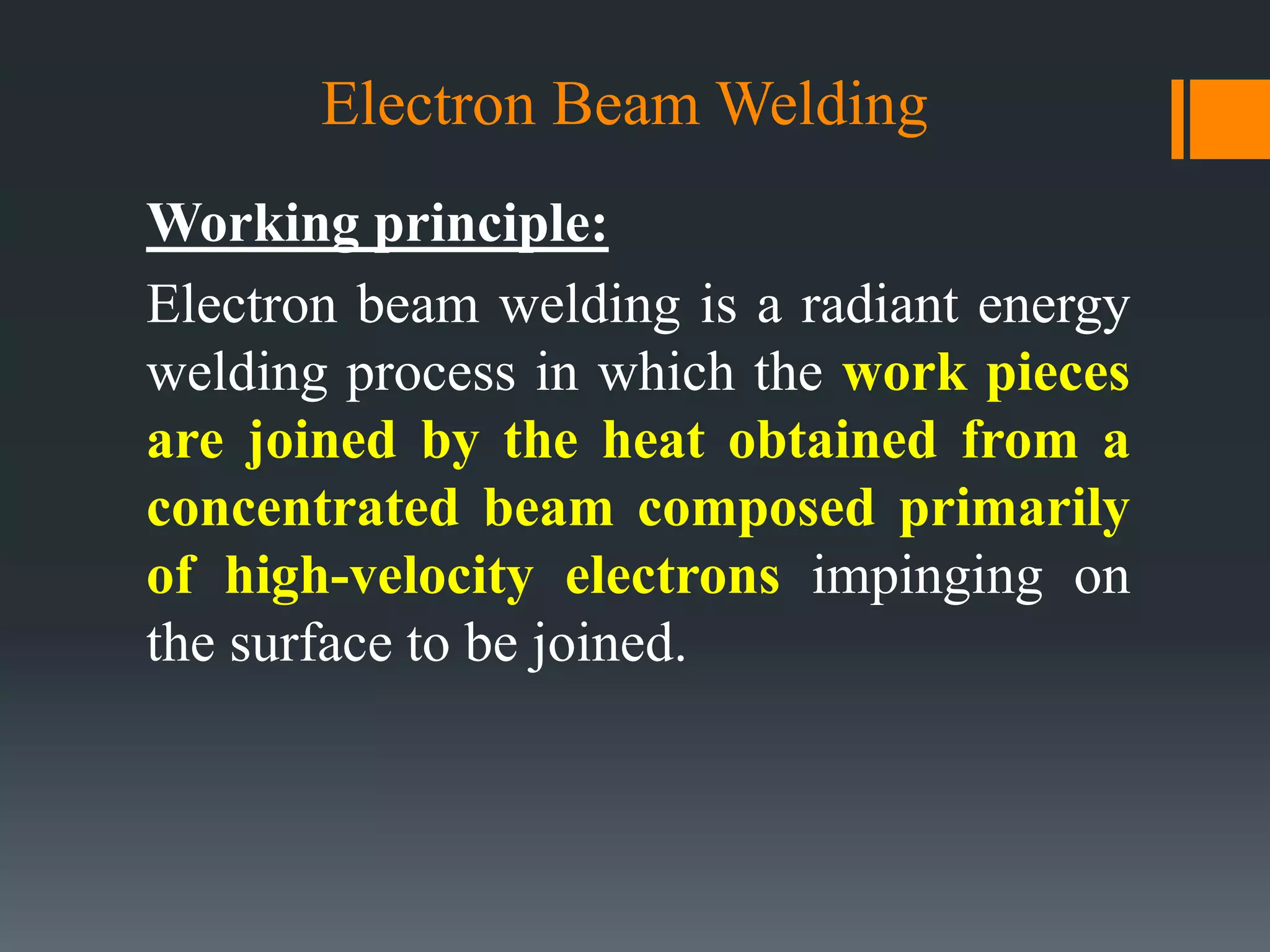 Electron Beam Welding
Working principle:
Electron beam welding is a radiant energy
welding process in which the work pieces
are joined by the heat obtained from a
concentrated beam composed primarily
of high-velocity electrons impinging on
the surface to be joined.
 