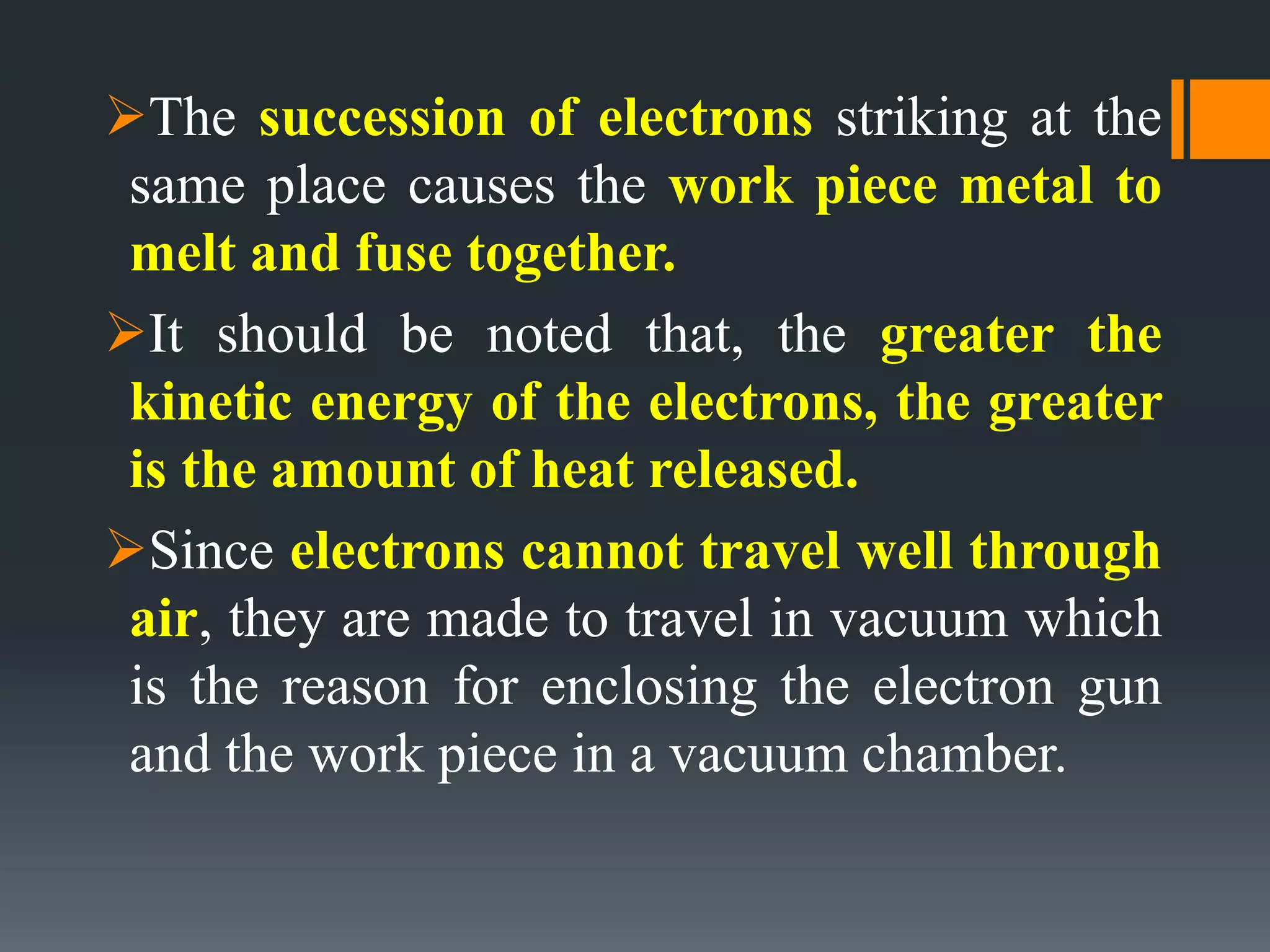 The succession of electrons striking at the
same place causes the work piece metal to
melt and fuse together.
It should be noted that, the greater the
kinetic energy of the electrons, the greater
is the amount of heat released.
Since electrons cannot travel well through
air, they are made to travel in vacuum which
is the reason for enclosing the electron gun
and the work piece in a vacuum chamber.
 