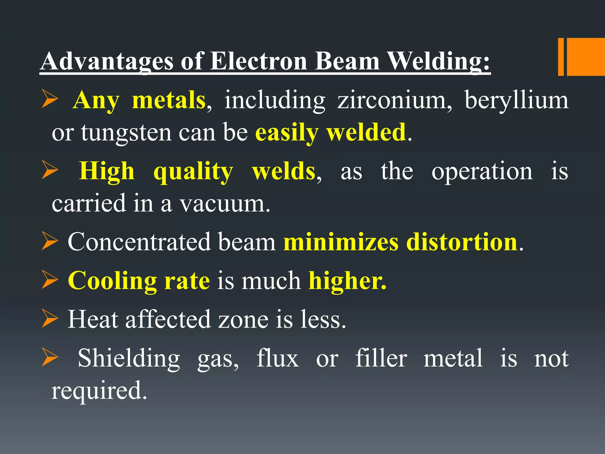 Advantages of Electron Beam Welding:
 Any metals, including zirconium, beryllium
or tungsten can be easily welded.
 High quality welds, as the operation is
carried in a vacuum.
 Concentrated beam minimizes distortion.
 Cooling rate is much higher.
 Heat affected zone is less.
 Shielding gas, flux or filler metal is not
required.
 
