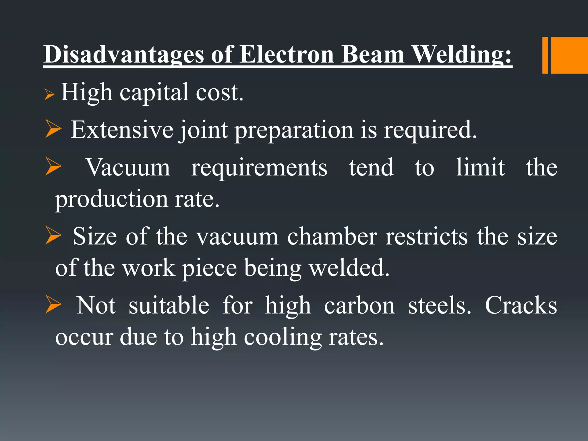 Disadvantages of Electron Beam Welding:
 High capital cost.
 Extensive joint preparation is required.
 Vacuum requirements tend to limit the
production rate.
 Size of the vacuum chamber restricts the size
of the work piece being welded.
 Not suitable for high carbon steels. Cracks
occur due to high cooling rates.
 