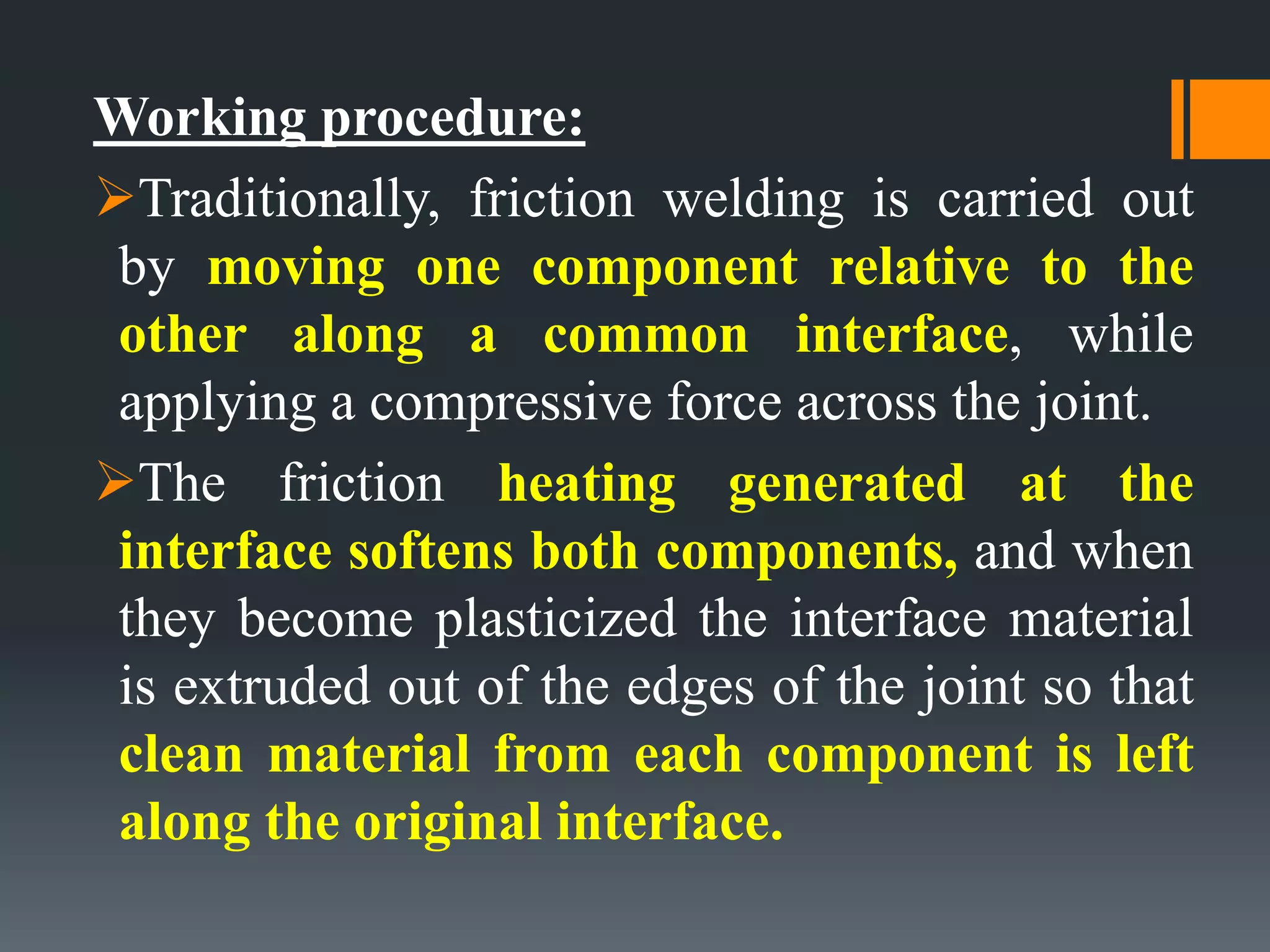 Working procedure:
Traditionally, friction welding is carried out
by moving one component relative to the
other along a common interface, while
applying a compressive force across the joint.
The friction heating generated at the
interface softens both components, and when
they become plasticized the interface material
is extruded out of the edges of the joint so that
clean material from each component is left
along the original interface.
 