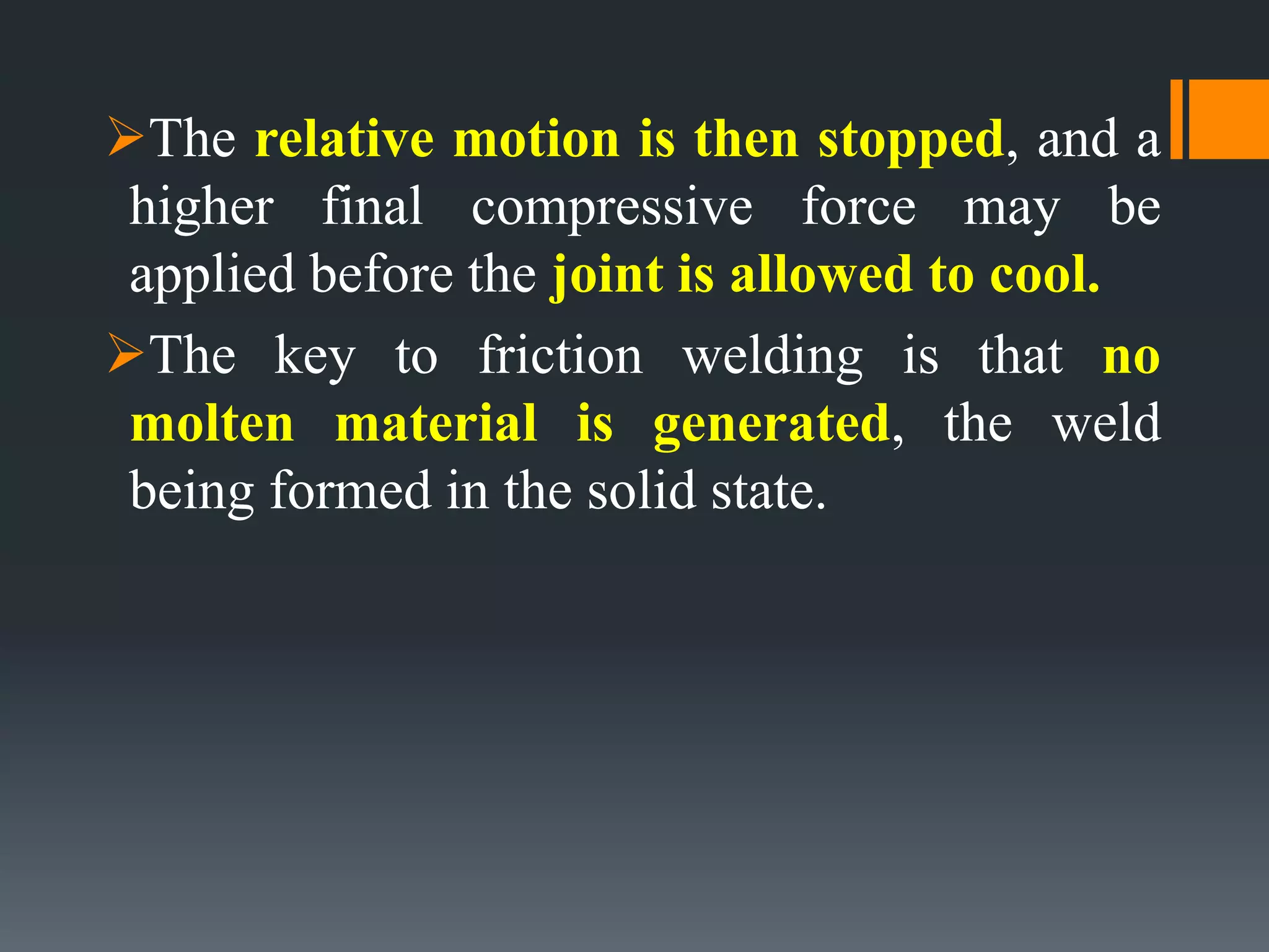 The relative motion is then stopped, and a
higher final compressive force may be
applied before the joint is allowed to cool.
The key to friction welding is that no
molten material is generated, the weld
being formed in the solid state.
 