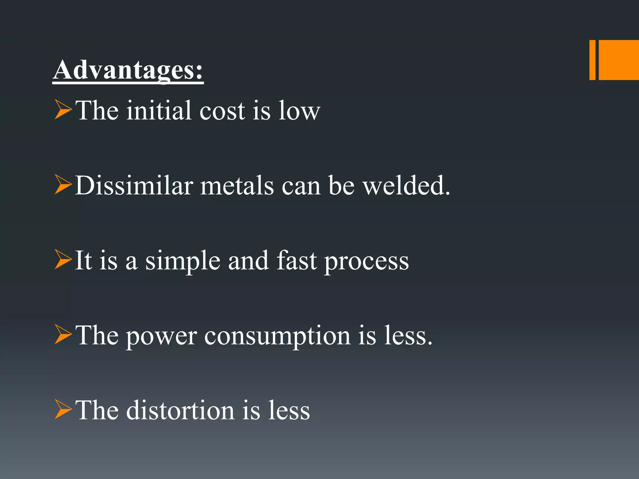 Advantages:
The initial cost is low
Dissimilar metals can be welded.
It is a simple and fast process
The power consumption is less.
The distortion is less
 
