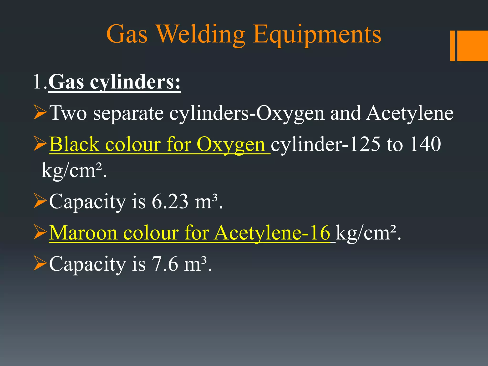 Gas Welding Equipments
1.Gas cylinders:
Two separate cylinders-Oxygen and Acetylene
Black colour for Oxygen cylinder-125 to 140
kg/cm².
Capacity is 6.23 m³.
Maroon colour for Acetylene-16 kg/cm².
Capacity is 7.6 m³.
 