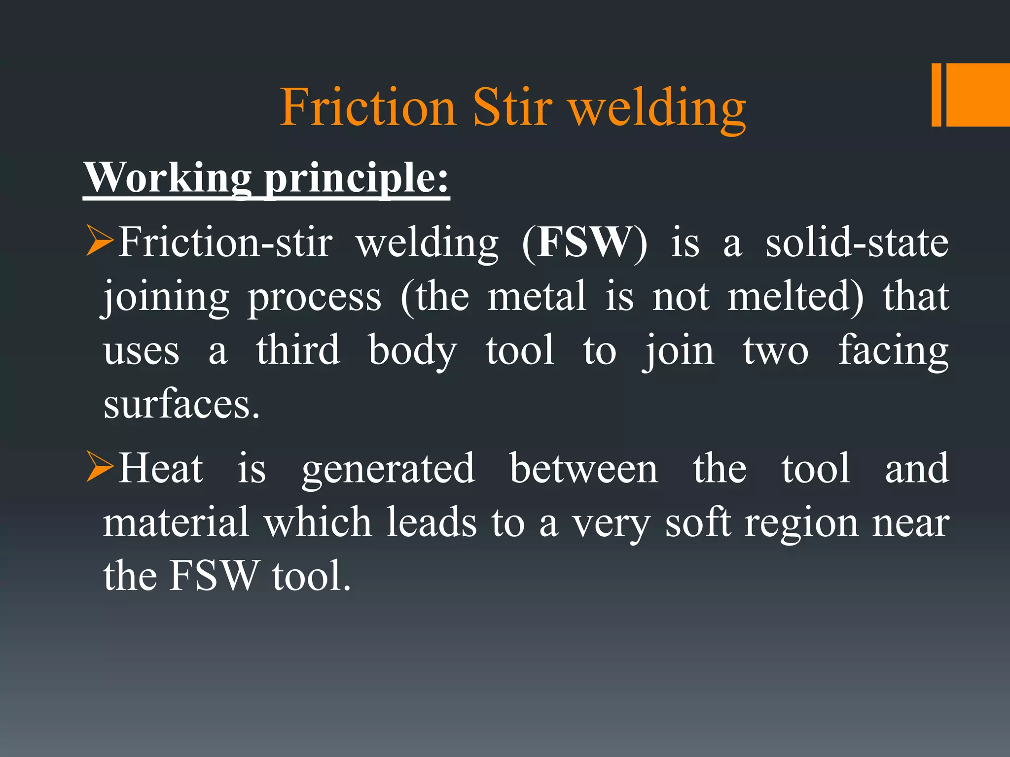 Friction Stir welding
Working principle:
Friction-stir welding (FSW) is a solid-state
joining process (the metal is not melted) that
uses a third body tool to join two facing
surfaces.
Heat is generated between the tool and
material which leads to a very soft region near
the FSW tool.
 