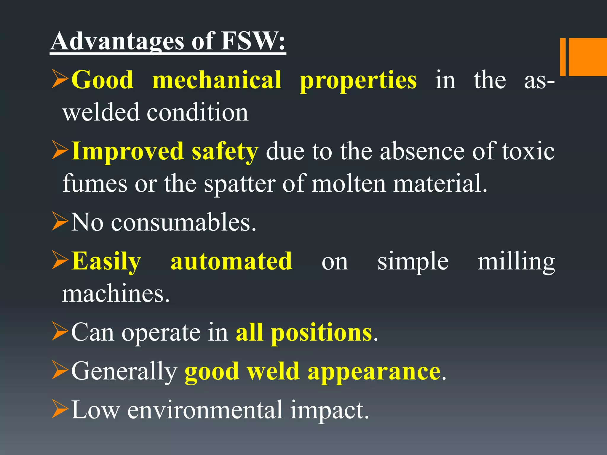 Advantages of FSW:
Good mechanical properties in the as-
welded condition
Improved safety due to the absence of toxic
fumes or the spatter of molten material.
No consumables.
Easily automated on simple milling
machines.
Can operate in all positions.
Generally good weld appearance.
Low environmental impact.
 