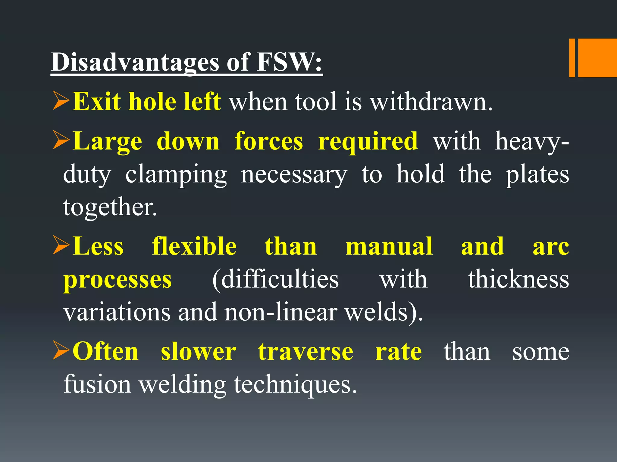 Disadvantages of FSW:
Exit hole left when tool is withdrawn.
Large down forces required with heavy-
duty clamping necessary to hold the plates
together.
Less flexible than manual and arc
processes (difficulties with thickness
variations and non-linear welds).
Often slower traverse rate than some
fusion welding techniques.
 